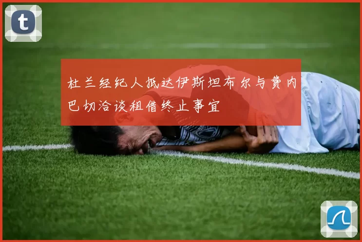 杜兰经纪人抵达伊斯坦布尔与费内巴切洽谈租借终止事宜