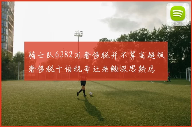 骑士队6382万奢侈税并不算高超级奢侈税十倍税率让老鲍深思熟虑