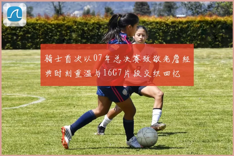 骑士首次以07年总决赛致敬老詹经典时刻重温与16G7片段交织回忆