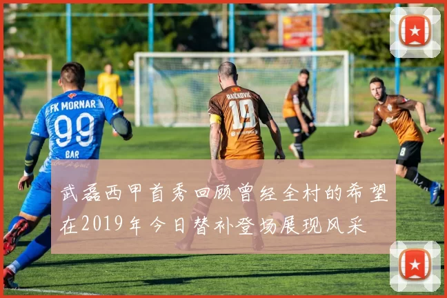 武磊西甲首秀回顾曾经全村的希望在2019年今日替补登场展现风采